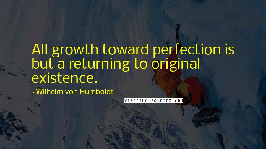 Wilhelm Von Humboldt Quotes: All growth toward perfection is but a returning to original existence.