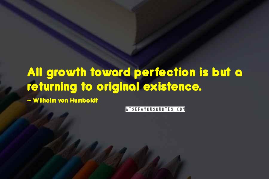 Wilhelm Von Humboldt Quotes: All growth toward perfection is but a returning to original existence.