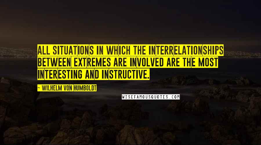 Wilhelm Von Humboldt Quotes: All situations in which the interrelationships between extremes are involved are the most interesting and instructive.