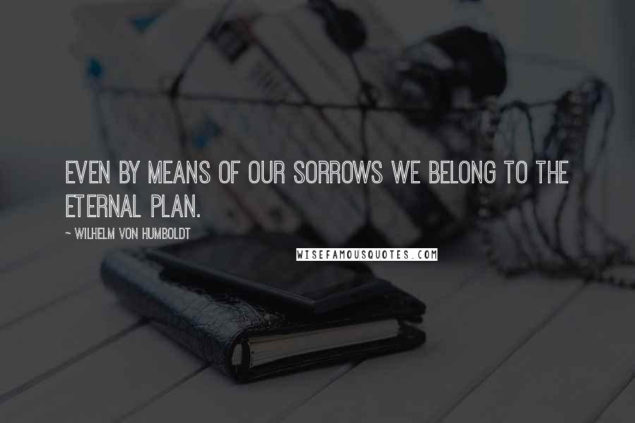 Wilhelm Von Humboldt Quotes: Even by means of our sorrows we belong to the eternal plan.