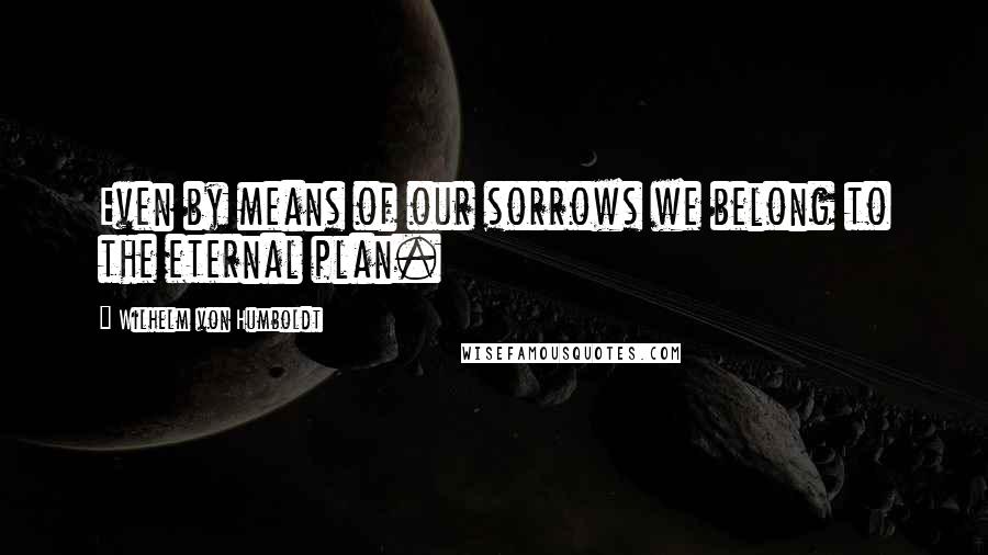 Wilhelm Von Humboldt Quotes: Even by means of our sorrows we belong to the eternal plan.
