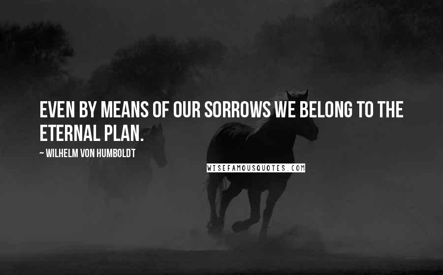 Wilhelm Von Humboldt Quotes: Even by means of our sorrows we belong to the eternal plan.