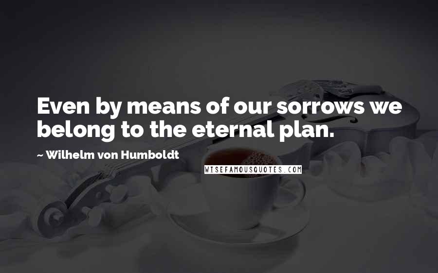 Wilhelm Von Humboldt Quotes: Even by means of our sorrows we belong to the eternal plan.
