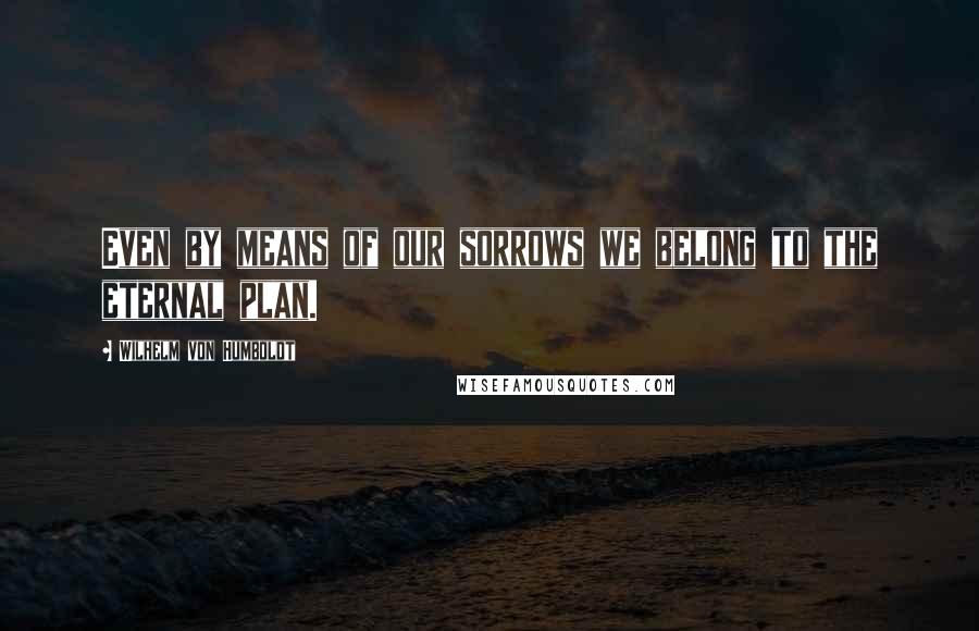 Wilhelm Von Humboldt Quotes: Even by means of our sorrows we belong to the eternal plan.