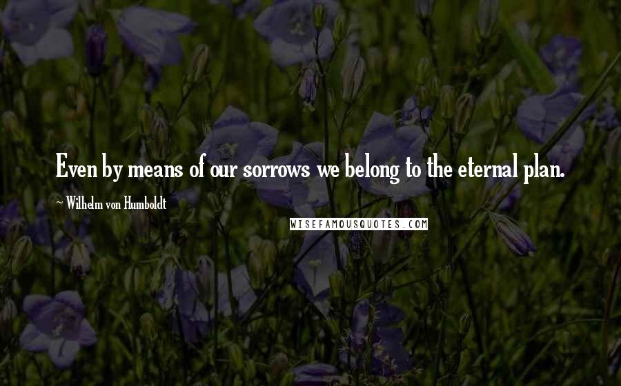 Wilhelm Von Humboldt Quotes: Even by means of our sorrows we belong to the eternal plan.