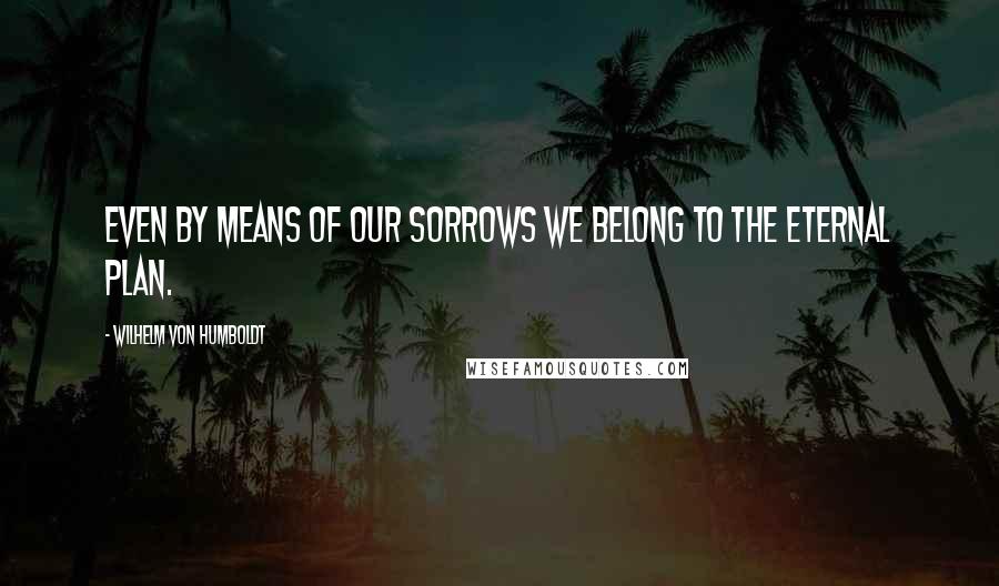 Wilhelm Von Humboldt Quotes: Even by means of our sorrows we belong to the eternal plan.
