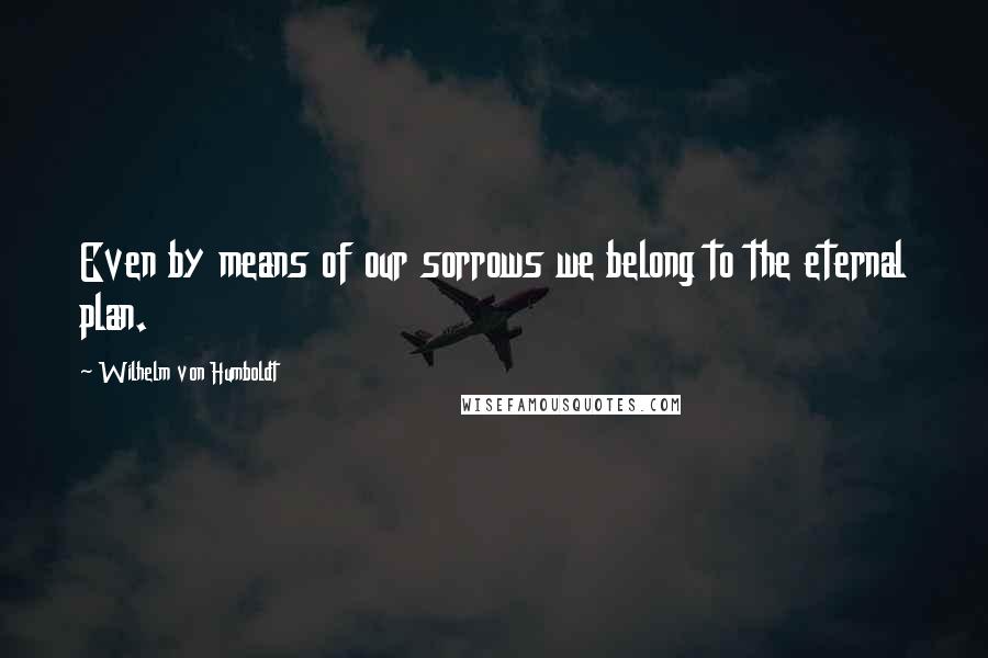 Wilhelm Von Humboldt Quotes: Even by means of our sorrows we belong to the eternal plan.