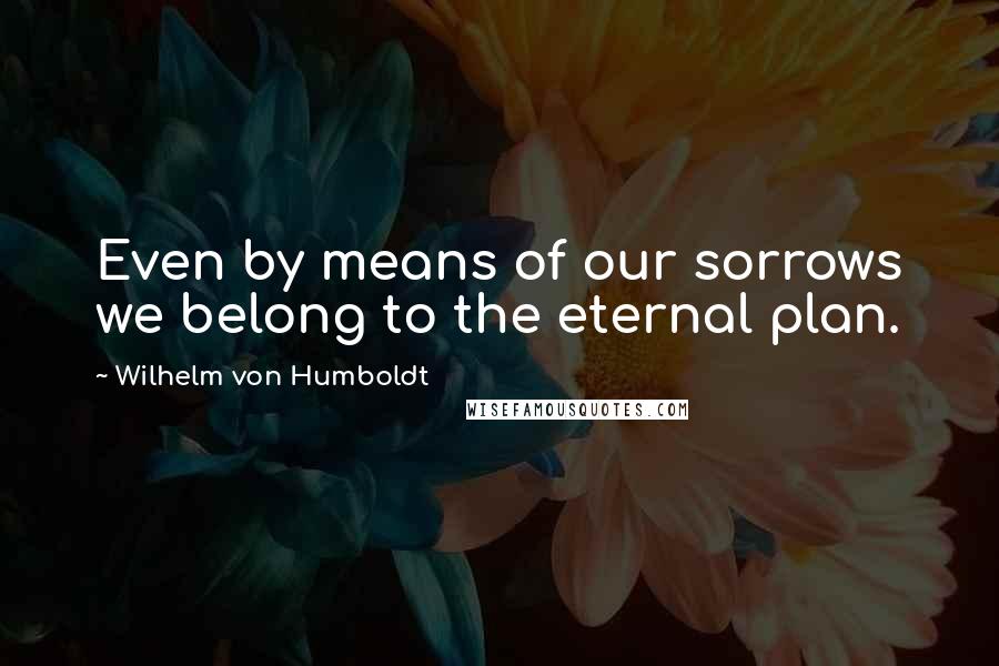 Wilhelm Von Humboldt Quotes: Even by means of our sorrows we belong to the eternal plan.