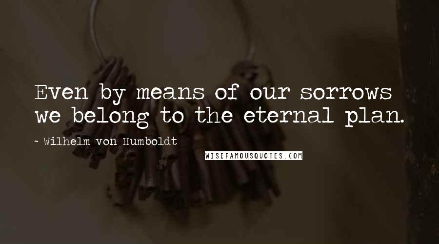 Wilhelm Von Humboldt Quotes: Even by means of our sorrows we belong to the eternal plan.