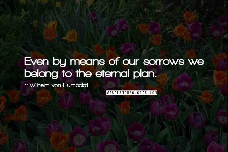 Wilhelm Von Humboldt Quotes: Even by means of our sorrows we belong to the eternal plan.