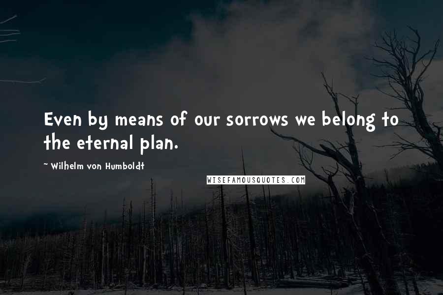 Wilhelm Von Humboldt Quotes: Even by means of our sorrows we belong to the eternal plan.