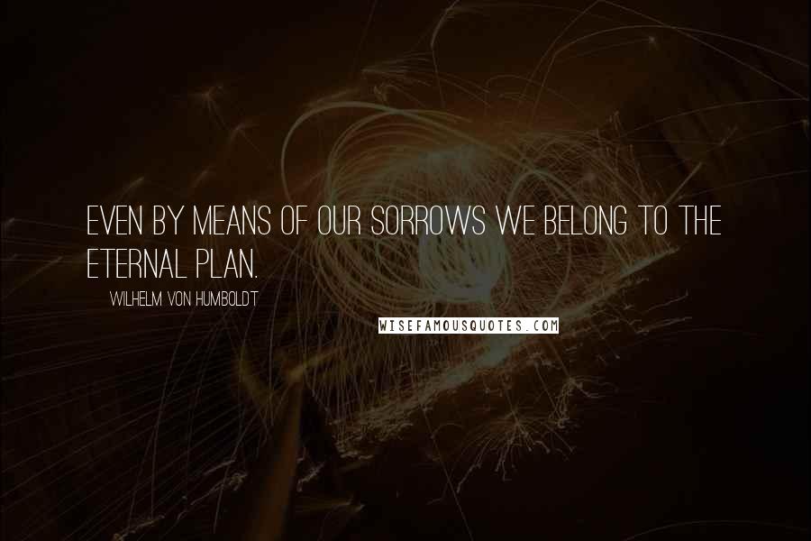Wilhelm Von Humboldt Quotes: Even by means of our sorrows we belong to the eternal plan.
