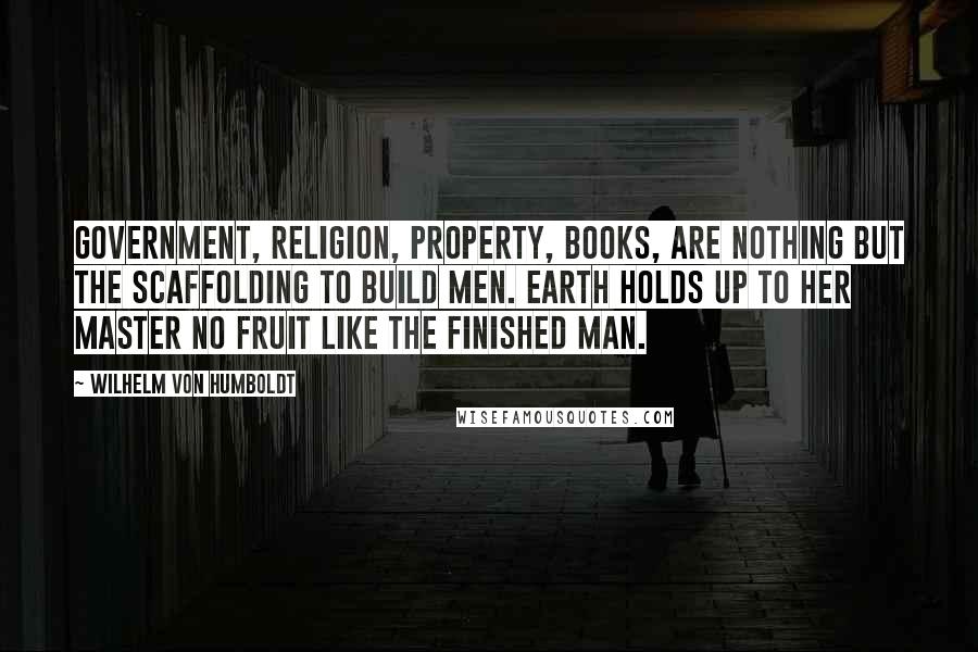 Wilhelm Von Humboldt Quotes: Government, religion, property, books, are nothing but the scaffolding to build men. Earth holds up to her master no fruit like the finished man.