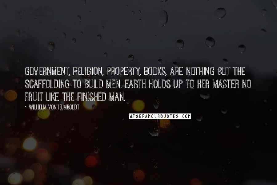 Wilhelm Von Humboldt Quotes: Government, religion, property, books, are nothing but the scaffolding to build men. Earth holds up to her master no fruit like the finished man.