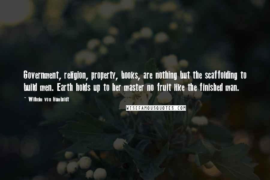 Wilhelm Von Humboldt Quotes: Government, religion, property, books, are nothing but the scaffolding to build men. Earth holds up to her master no fruit like the finished man.