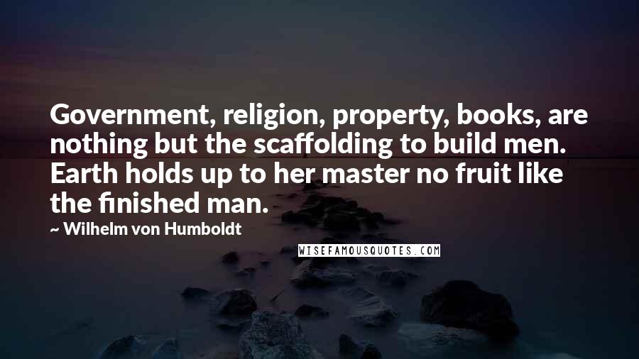 Wilhelm Von Humboldt Quotes: Government, religion, property, books, are nothing but the scaffolding to build men. Earth holds up to her master no fruit like the finished man.