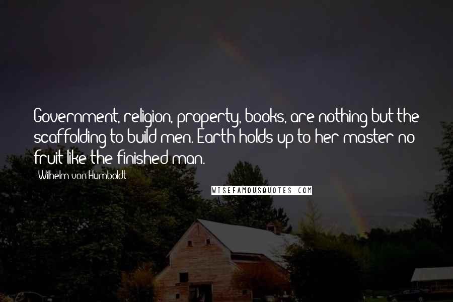 Wilhelm Von Humboldt Quotes: Government, religion, property, books, are nothing but the scaffolding to build men. Earth holds up to her master no fruit like the finished man.