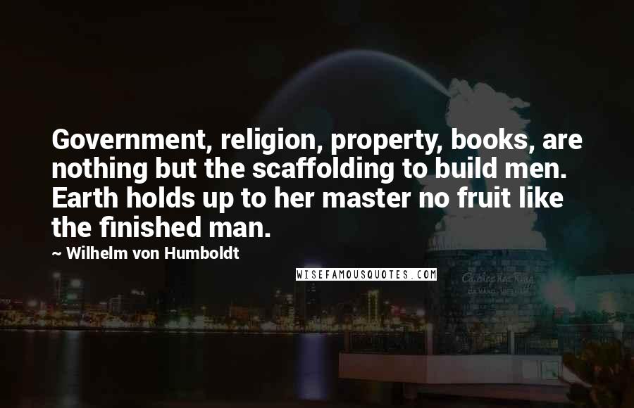 Wilhelm Von Humboldt Quotes: Government, religion, property, books, are nothing but the scaffolding to build men. Earth holds up to her master no fruit like the finished man.