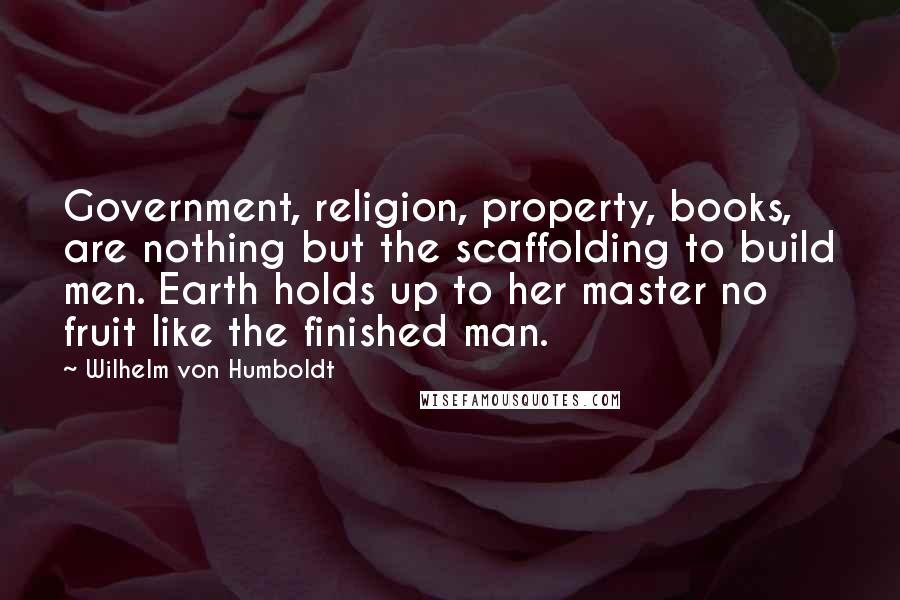 Wilhelm Von Humboldt Quotes: Government, religion, property, books, are nothing but the scaffolding to build men. Earth holds up to her master no fruit like the finished man.