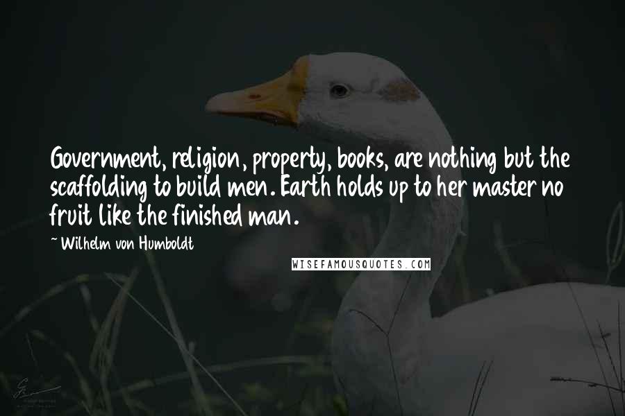 Wilhelm Von Humboldt Quotes: Government, religion, property, books, are nothing but the scaffolding to build men. Earth holds up to her master no fruit like the finished man.