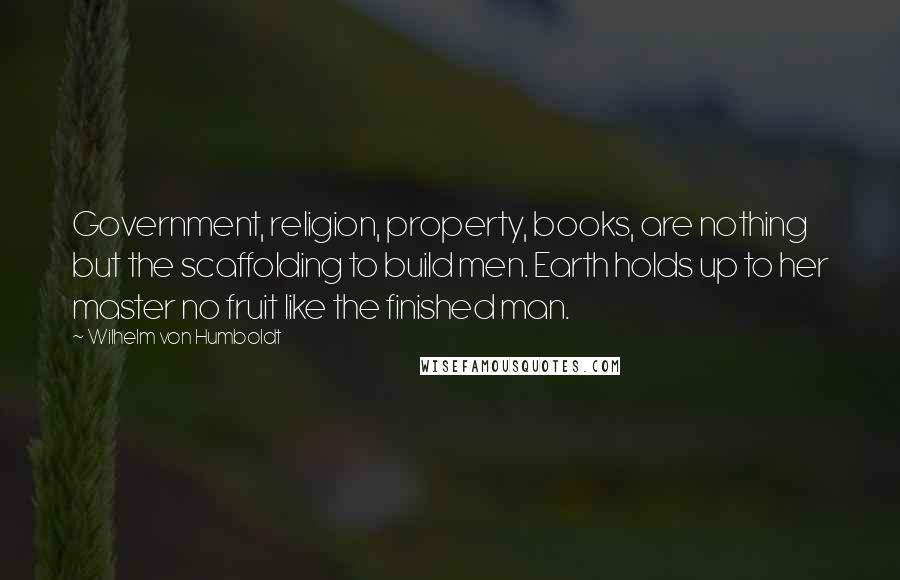 Wilhelm Von Humboldt Quotes: Government, religion, property, books, are nothing but the scaffolding to build men. Earth holds up to her master no fruit like the finished man.