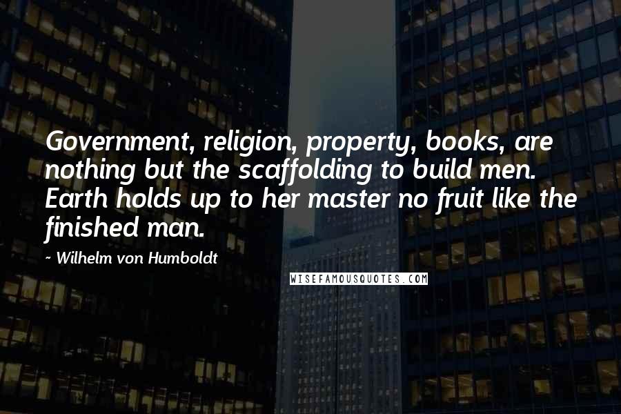 Wilhelm Von Humboldt Quotes: Government, religion, property, books, are nothing but the scaffolding to build men. Earth holds up to her master no fruit like the finished man.