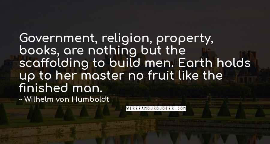 Wilhelm Von Humboldt Quotes: Government, religion, property, books, are nothing but the scaffolding to build men. Earth holds up to her master no fruit like the finished man.