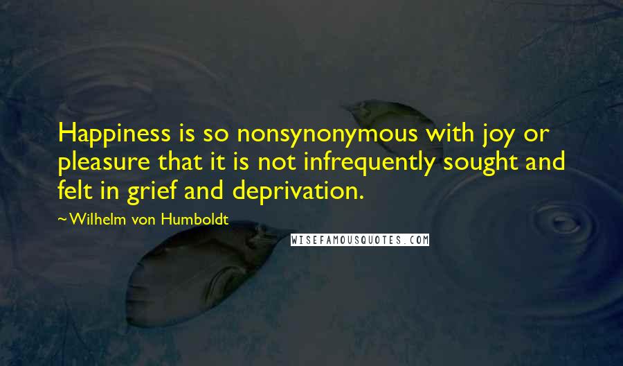 Wilhelm Von Humboldt Quotes: Happiness is so nonsynonymous with joy or pleasure that it is not infrequently sought and felt in grief and deprivation.