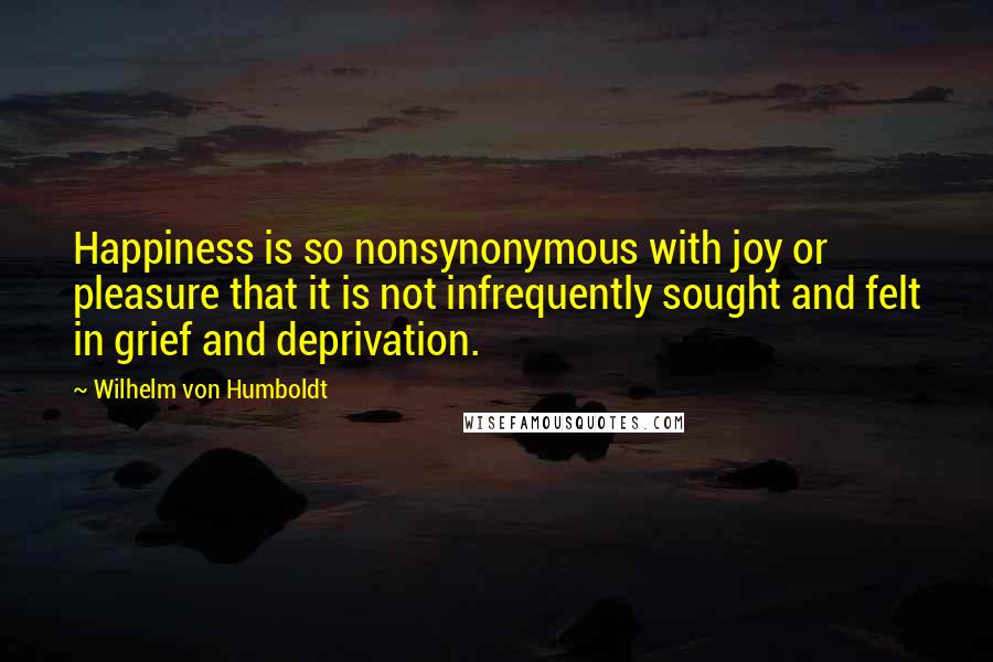 Wilhelm Von Humboldt Quotes: Happiness is so nonsynonymous with joy or pleasure that it is not infrequently sought and felt in grief and deprivation.