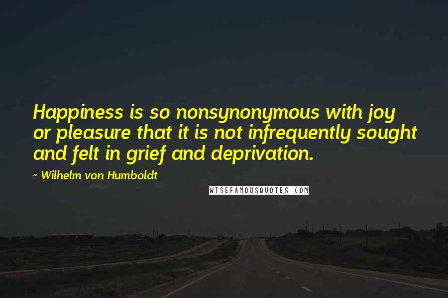 Wilhelm Von Humboldt Quotes: Happiness is so nonsynonymous with joy or pleasure that it is not infrequently sought and felt in grief and deprivation.