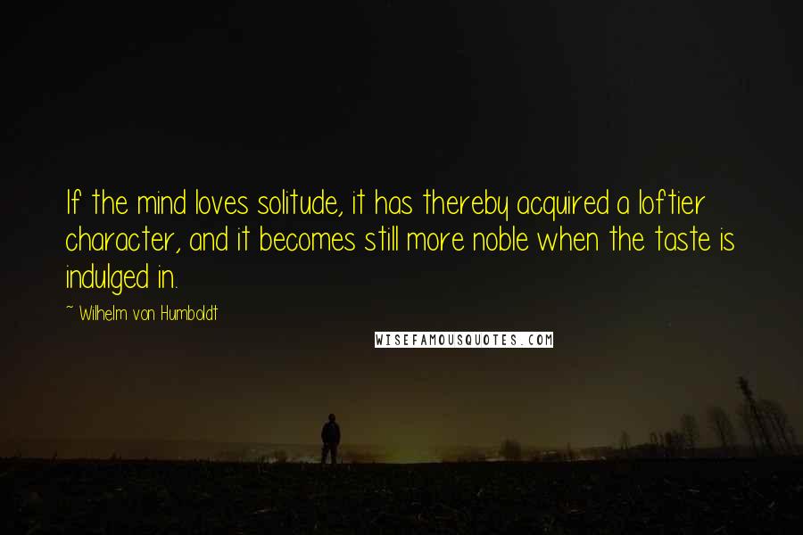 Wilhelm Von Humboldt Quotes: If the mind loves solitude, it has thereby acquired a loftier character, and it becomes still more noble when the taste is indulged in.