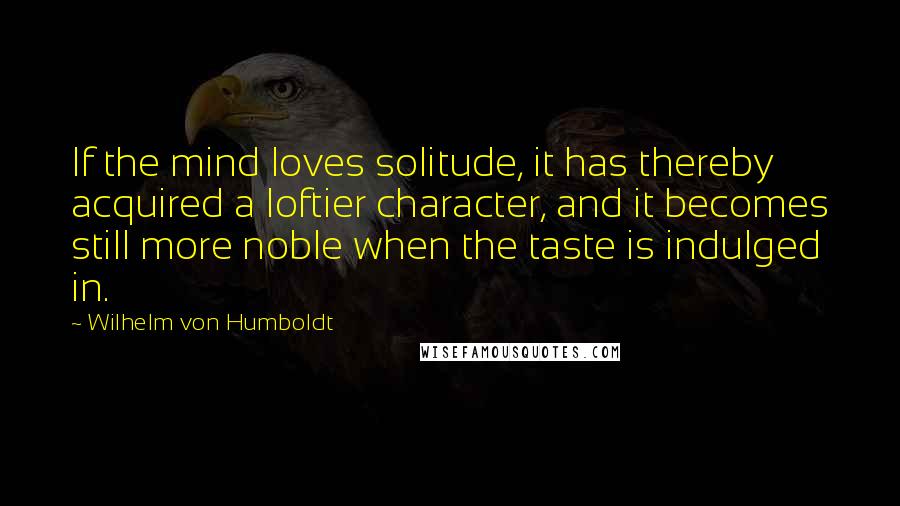 Wilhelm Von Humboldt Quotes: If the mind loves solitude, it has thereby acquired a loftier character, and it becomes still more noble when the taste is indulged in.