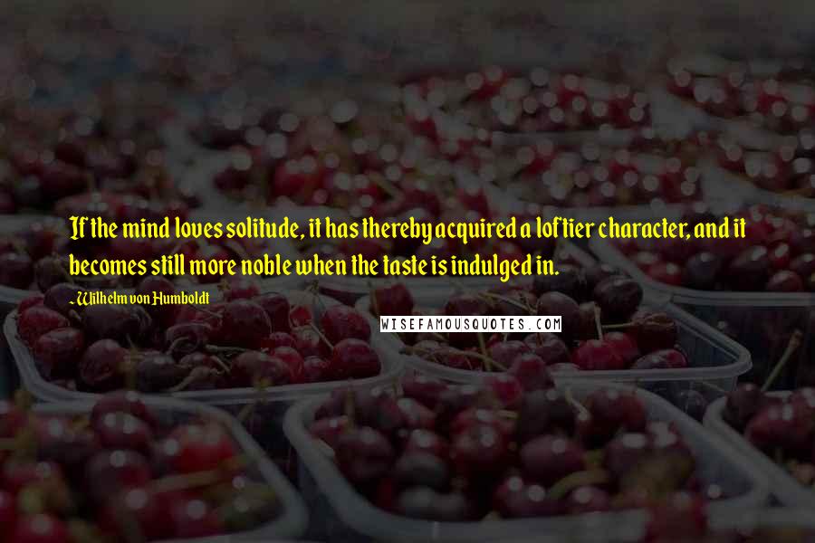 Wilhelm Von Humboldt Quotes: If the mind loves solitude, it has thereby acquired a loftier character, and it becomes still more noble when the taste is indulged in.