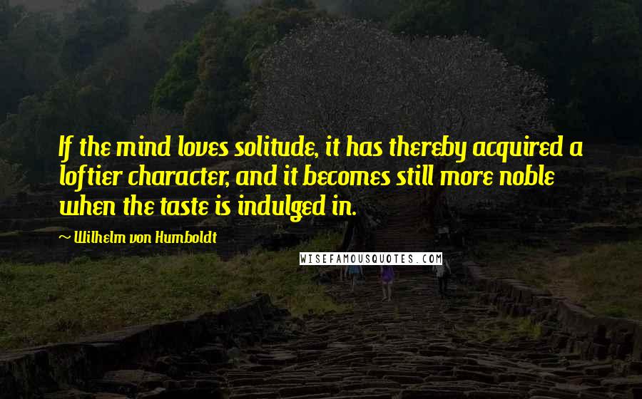 Wilhelm Von Humboldt Quotes: If the mind loves solitude, it has thereby acquired a loftier character, and it becomes still more noble when the taste is indulged in.