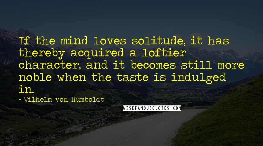 Wilhelm Von Humboldt Quotes: If the mind loves solitude, it has thereby acquired a loftier character, and it becomes still more noble when the taste is indulged in.