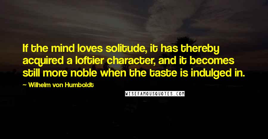 Wilhelm Von Humboldt Quotes: If the mind loves solitude, it has thereby acquired a loftier character, and it becomes still more noble when the taste is indulged in.