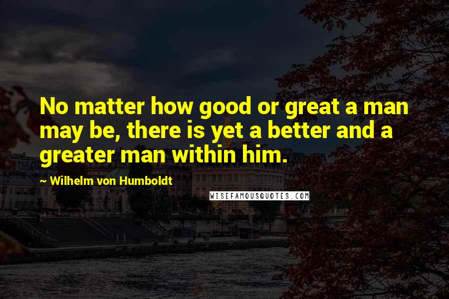 Wilhelm Von Humboldt Quotes: No matter how good or great a man may be, there is yet a better and a greater man within him.