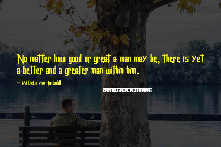 Wilhelm Von Humboldt Quotes: No matter how good or great a man may be, there is yet a better and a greater man within him.