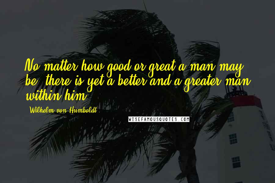 Wilhelm Von Humboldt Quotes: No matter how good or great a man may be, there is yet a better and a greater man within him.