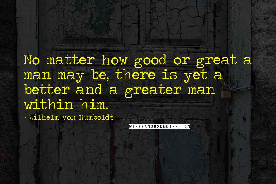 Wilhelm Von Humboldt Quotes: No matter how good or great a man may be, there is yet a better and a greater man within him.