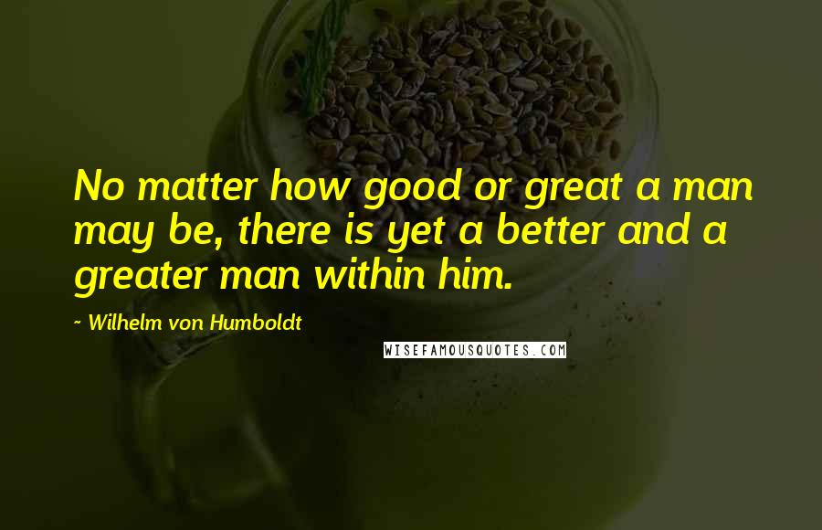 Wilhelm Von Humboldt Quotes: No matter how good or great a man may be, there is yet a better and a greater man within him.