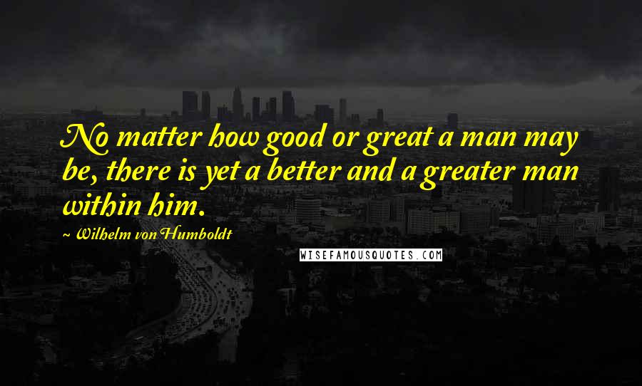 Wilhelm Von Humboldt Quotes: No matter how good or great a man may be, there is yet a better and a greater man within him.