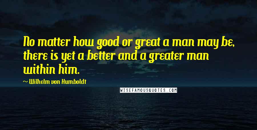 Wilhelm Von Humboldt Quotes: No matter how good or great a man may be, there is yet a better and a greater man within him.