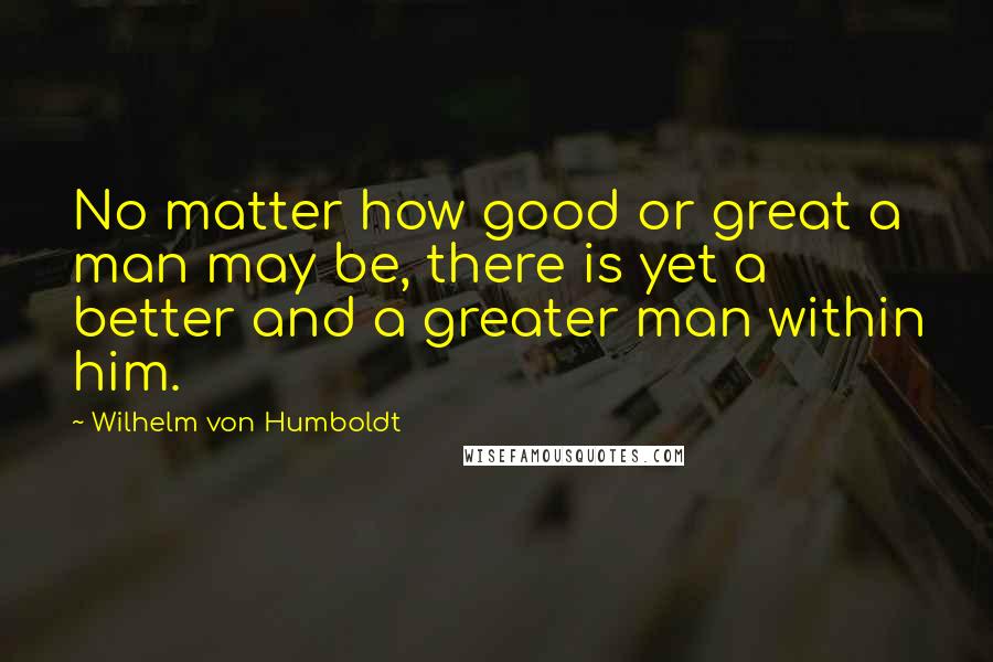 Wilhelm Von Humboldt Quotes: No matter how good or great a man may be, there is yet a better and a greater man within him.