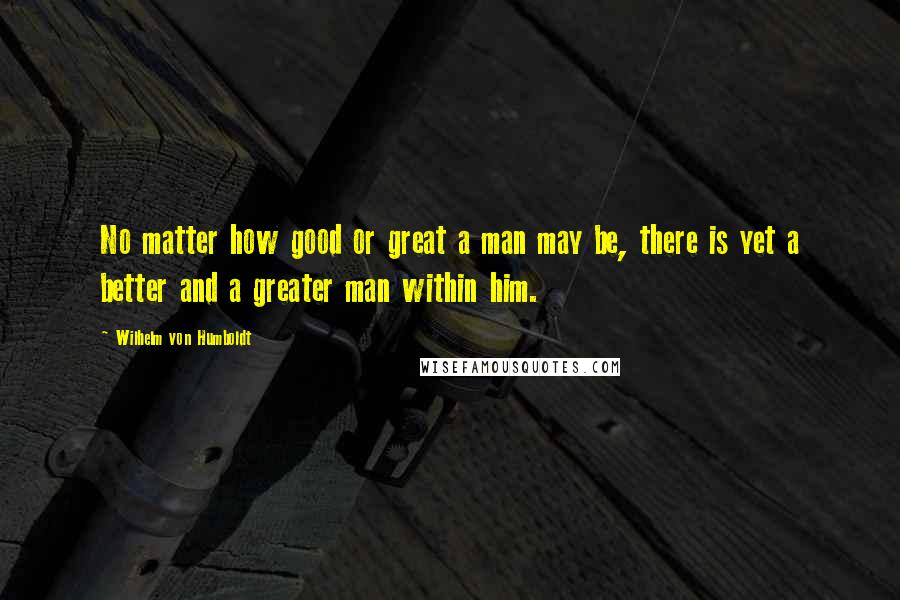 Wilhelm Von Humboldt Quotes: No matter how good or great a man may be, there is yet a better and a greater man within him.