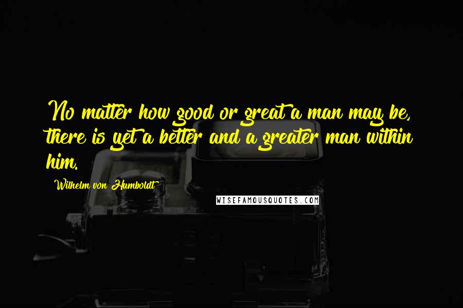 Wilhelm Von Humboldt Quotes: No matter how good or great a man may be, there is yet a better and a greater man within him.