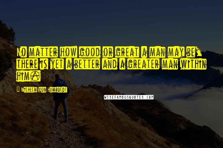 Wilhelm Von Humboldt Quotes: No matter how good or great a man may be, there is yet a better and a greater man within him.