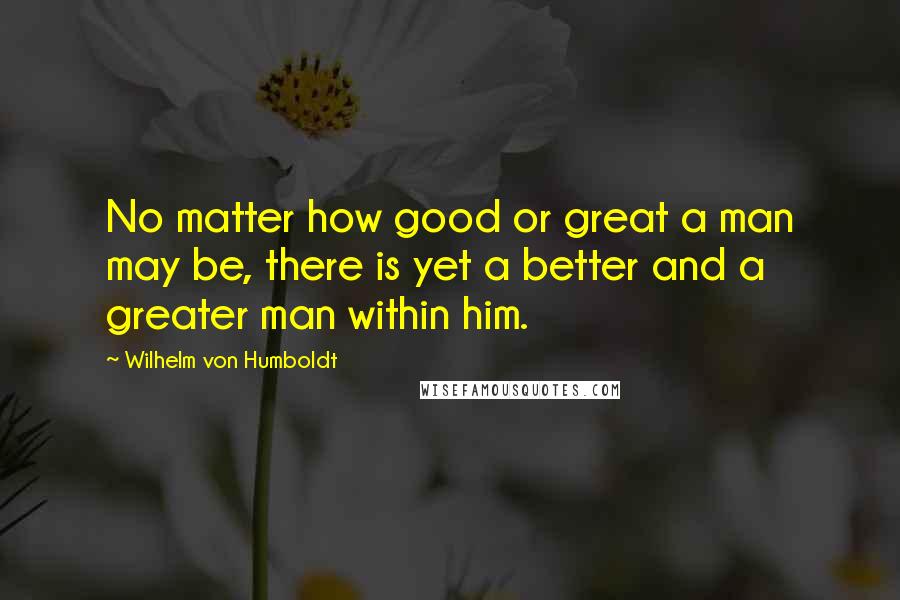 Wilhelm Von Humboldt Quotes: No matter how good or great a man may be, there is yet a better and a greater man within him.