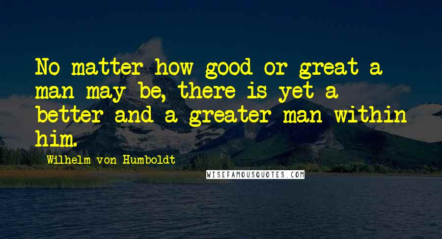 Wilhelm Von Humboldt Quotes: No matter how good or great a man may be, there is yet a better and a greater man within him.