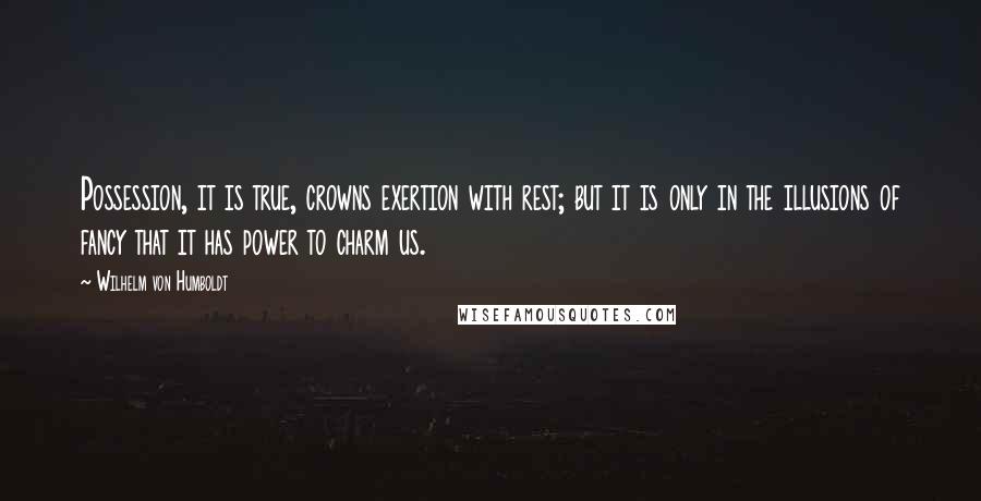 Wilhelm Von Humboldt Quotes: Possession, it is true, crowns exertion with rest; but it is only in the illusions of fancy that it has power to charm us.